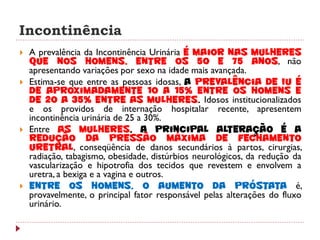 Incontinência
   A prevalência da Incontinência Urinária é maior nas mulheres
    que nos homens, entre os 50 e 75 anos, não
    apresentando variações por sexo na idade mais avançada.
   Estima-se que entre as pessoas idosas, a prevalência de IU é
    de aproximadamente 10 a 15% entre os homens e
    de 20 a 35% entre as mulheres. Idosos institucionalizados
    e os providos de internação hospitalar recente, apresentem
    incontinência urinária de 25 a 30%.
   Entre as mulheres, a principal alteração é a
    redução da pressão máxima de fechamento
    uretral, conseqüência de danos secundários à partos, cirurgias,
    radiação, tabagismo, obesidade, distúrbios neurológicos, da redução da
    vascularização e hipotrofia dos tecidos que revestem e envolvem a
    uretra, a bexiga e a vagina e outros.
   Entre os homens, o aumento da próstata é,
    provavelmente, o principal fator responsável pelas alterações do fluxo
    urinário.
 