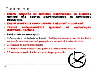 Tratamento
   Evitar ingestão de grandes quantidades de líquidos
    quando não houver disponibilidade de banheiros
    acessíveis.
   Evitar alimentos como cafeína e bebidas alcoólicas.
   Tratar    adequadamente              quadros        de     obstipação
    intestinal crônica.
   Medidas não farmacológicas
   1. Adaptação e manipulação ambiental – facilitando acesso e uso do banheiro
    ou uso de coletores (urinol, papagaio ou comadre) à beira do leito.
   2.Terapias de comportamento:
   2.1 Exercícios de musculatura pélvica e treinamento vesical.
   2.2 treinamento do hábito e a micção programada.
 