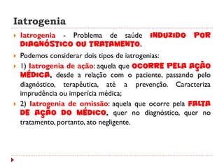 Iatrogenia
   Iatrogenia - Problema de saúde      induzido     por
    diagnóstico ou tratamento.
   Podemos considerar dois tipos de iatrogenias:
   1) Iatrogenia de ação: aquela que ocorre pela ação
    médica, desde a relação com o paciente, passando pelo
    diagnóstico, terapêutica, até a prevenção. Caracteriza
    imprudência ou imperícia médica;
   2) Iatrogenia de omissão: aquela que ocorre pela falta
    de ação do médico, quer no diagnóstico, quer no
    tratamento, portanto, ato negligente.
 