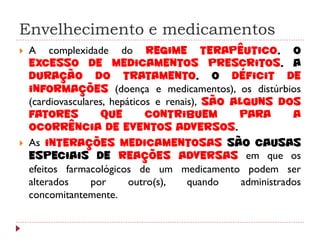 Envelhecimento e medicamentos
   A complexidade do regime terapêutico, o
    excesso de medicamentos prescritos, a
    duração do tratamento, o déficit de
    informações (doença e medicamentos), os distúrbios
    (cardiovasculares, hepáticos e renais), são alguns dos
    fatores         que        contribuem        para        a
    ocorrência de eventos adversos.
   As interações medicamentosas são causas
    especiais de reações adversas em que os
    efeitos farmacológicos de um medicamento podem ser
    alterados     por      outro(s),    quando    administrados
    concomitantemente.
 