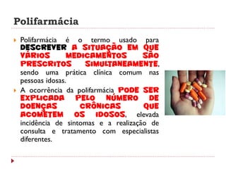 Polifarmácia
   Polifarmácia é o termo usado para
    descrever a situação em que
    vários         medicamentos         são
    prescritos         simultaneamente,
    sendo uma prática clínica comum nas
    pessoas idosas.
   A ocorrência da polifarmácia pode ser
    explicada pelo número de
    doenças           crônicas          que
    acometem os idosos, elevada
    incidência de sintomas e a realização de
    consulta e tratamento com especialistas
    diferentes.
 