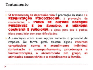 Tratamento

   O tratamento da depressão visa: à promoção da saúde e a
    reabilitação psicossocial; à prevenção de
    recorrências, a piora de outras doenças
    presentes e do suicídio; a melhora
    cognitiva e funcional; e ajuda para que a pessoa
    idosa possa lidar com suas dificuldades.
   A associação entre essas opções aumenta o potencial de
    resposta. De forma geral, existem alguns recursos
    terapêuticos como: o atendimento individual
    (orientação e acompanhamento, psicoterapia e
    farmacoterapia), o atendimento em grupo, as
    atividades comunitárias e o atendimento à família.
 