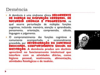 Demência
   A demência é uma síndrome clínica decorrente
    de doença ou disfunção cerebral, de
    natureza crônica e progressiva, na
    qual ocorre perturbação de múltiplas funções
    cognitivas, incluindo memória, atenção e aprendizado,
    pensamento, orientação, compreensão, cálculo,
    linguagem e julgamento.
   O comprometimento das funções cognitivas é
    comumente         acompanhado,    e   ocasionalmente
    precedido, por deterioração do controle
    emocional, comportamento social ou
    motivação. A demência produz um declínio
    apreciável no funcionamento intelectual que
    interfere com as atividades diárias, como
    higiene pessoal, vestimenta, alimentação,
    atividades fisiológicas e de toalete.
 