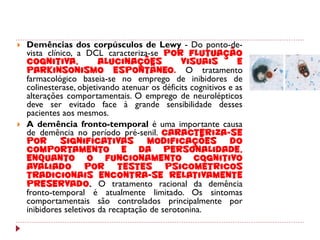    Demências dos corpúsculos de Lewy - Do ponto-de-
    vista clínico, a DCL caracteriza-se por flutuação
    cognitiva,           alucinações            visuais         e
    parkinsonismo espontâneo. O tratamento
    farmacológico baseia-se no emprego de inibidores de
    colinesterase, objetivando atenuar os déficits cognitivos e as
    alterações comportamentais. O emprego de neurolépticos
    deve ser evitado face à grande sensibilidade desses
    pacientes aos mesmos.
   A demência fronto-temporal é uma importante causa
    de demência no período pré-senil. Caracteriza-se
    por       significativas          modificações do
    comportamento e da personalidade,
    enquanto o funcionamento cognitivo
    avaliado por testes psicométricos
    tradicionais encontra-se relativamente
    preservado. O tratamento racional da demência
    fronto-temporal é atualmente limitado. Os sintomas
    comportamentais são controlados principalmente por
    inibidores seletivos da recaptação de serotonina.
 