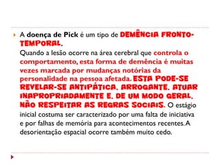    A doença de Pick é um tipo de demência fronto-
    temporal.
    Quando a lesão ocorre na área cerebral que controla o
    comportamento, esta forma de demência é muitas
    vezes marcada por mudanças notórias da
    personalidade na pessoa afetada. Esta pode-se
    revelar-se antipática, arrogante, atuar
    inapropriadamente e, de um modo geral,
    não respeitar as regras sociais. O estágio
    inicial costuma ser caracterizado por uma falta de iniciativa
    e por falhas de memória para acontecimentos recentes. A
    desorientação espacial ocorre também muito cedo.
 