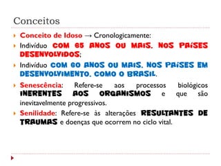 Conceitos
   Conceito de Idoso → Cronologicamente:
   Indivíduo com 65 anos ou mais, nos países
    desenvolvidos;
   Indivíduo com 60 anos ou mais, nos países em
    desenvolvimento, como o Brasil.
   Senescência:      Refere-se   aos  processos  biológicos
    inerentes aos organismos e que são
    inevitavelmente progressivos.
   Senilidade: Refere-se às alterações resultantes de
    traumas e doenças que ocorrem no ciclo vital.
 
