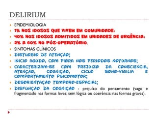 DELIRIUM
   EPIDEMIOLOGIA
   1% nos idosos que vivem em comunidade;
   40% nos idosos admitidos em unidades de urgência;
   2% a 60% no pós-operatório.
   SINTOMAS CLÍNICOS
   Distúrbio de atenção;
   Início agudo, com piora nos períodos noturnos;
   Caracterizam-se com prejuízo da consciência,
    atenção,         cognição,           ciclo        sono-vigília           e
    comportamento psicomotor;
   Desorientação têmporo-espacial;
   Disfunção da cognição - prejuízo do pensamento (vago e
    fragmentado nas formas leves; sem lógica ou coerência: nas formas graves).
 