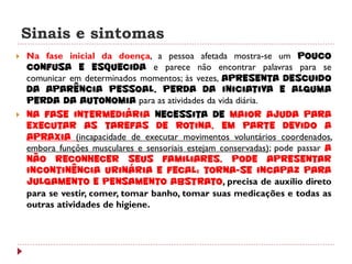 Sinais e sintomas
   Na fase inicial da doença, a pessoa afetada mostra-se um pouco
    confusa e esquecida e parece não encontrar palavras para se
    comunicar em determinados momentos; às vezes, apresenta descuido
    da aparência pessoal, perda da iniciativa e alguma
    perda da autonomia para as atividades da vida diária.
   Na fase intermediária necessita de maior ajuda para
    executar as tarefas de rotina, em parte devido a
    apraxia (incapacidade de executar movimentos voluntários coordenados,
    embora funções musculares e sensoriais estejam conservadas); pode passar a
    não reconhecer seus familiares, pode apresentar
    incontinência urinária e fecal; torna-se incapaz para
    julgamento e pensamento abstrato, precisa de auxílio direto
    para se vestir, comer, tomar banho, tomar suas medicações e todas as
    outras atividades de higiene.
 
