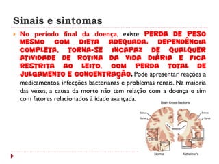 Sinais e sintomas
   No período final da doença, existe perda de peso
    mesmo com dieta adequada; dependência
    completa, torna-se incapaz de qualquer
    atividade de rotina da vida diária e fica
    restrita ao leito, com perda total de
    julgamento e concentração. Pode apresentar reações a
    medicamentos, infecções bacterianas e problemas renais. Na maioria
    das vezes, a causa da morte não tem relação com a doença e sim
    com fatores relacionados à idade avançada.
 