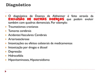 Diagnóstico

   O diagnóstico de Doença de Alzheimer é feito através da
    exclusão de outras doenças que podem evoluir
    também com quadros demenciais. Por exemplo:
   Traumatismos cranianos
   Tumores cerebrais
   Acidentes Vasculares Cerebrais
   Arterioesclerose
   Intoxicações ou efeitos colaterais de medicamentos
   Intoxicação por drogas e álcool
   Depressão
   Hidrocefalia
   Hipovitaminoses, Hipoteroidismo
 