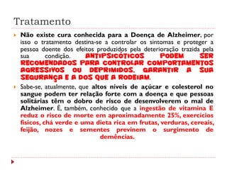 Tratamento
   Não existe cura conhecida para a Doença de Alzheimer, por
    isso o tratamento destina-se a controlar os sintomas e proteger a
    pessoa doente dos efeitos produzidos pela deterioração trazida pela
    sua       condição.    Antipsicóticos           podem         ser
    recomendados para controlar comportamentos
    agressivos ou deprimidos, garantir a sua
    segurança e a dos que a rodeiam.
   Sabe-se, atualmente, que altos níveis de açúcar e colesterol no
    sangue podem ter relação forte com a doença e que pessoas
    solitárias têm o dobro de risco de desenvolverem o mal de
    Alzheimer. É, também, conhecido que a ingestão de vitamina E
    reduz o risco de morte em aproximadamente 25%, exercícios
    físicos, chá verde e uma dieta rica em frutas, verduras, cereais,
    feijão, nozes e sementes previnem o surgimento de
                                demências.
 