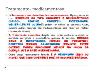 Tratamento- medicamentoso
   1- Tratamento dos distúrbios de comportamento: Algumas vezes, só
    com remédios do tipo calmante e neurolépticos
    (haldol,          neozine,    neuleptil,         risperidona,
    melleril,entre outros) podem ser difíceis de controlar. Assim,
    existem outros recursos não medicamentosos, para haver um melhor
    controle da situação.
   2- Tratamento específico: dirigido para tentar melhorar o déficit de
    memória, corrigindo o desequilíbrio químico do cérebro. Drogas
    como a rivastigmina (Exelon ou Prometax),
    donepezil (Eranz), galantamina (Reminyl), entre
    outras, podem funcionar melhor no início da
    doença, até a fase intermediária.
   Outra droga, recentemente lançada, é a memantina (Ebix ou
    Alois), que atua diferente dos anticolinesterásico.
 