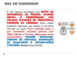 MAL DE PARKINSON

   É uma doença neurológica, que afeta os
    movimentos da pessoa. Ocorre
    devido       à    degeneração        das
    células situadas na substância
    cinzenta do cérebro. Essas células
    produzem dopamina, que conduz as correntes
    nervosas ao corpo. Com evolução lenta e
    que raramente acomete pessoas com
    idade inferior a 50 anos. Apresenta como
    característica    rigidez    muscular,
    tremor em repouso, diminuição
    de mobilidade e instabilidade
    postural. Causa: Desconhecida.
 