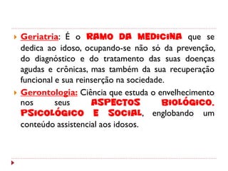    Geriatria: É o ramo da medicina que se
    dedica ao idoso, ocupando-se não só da prevenção,
    do diagnóstico e do tratamento das suas doenças
    agudas e crônicas, mas também da sua recuperação
    funcional e sua reinserção na sociedade.
   Gerontologia: Ciência que estuda o envelhecimento
    nos       seus      aspectos           biológico,
    psicológico e social, englobando um
    conteúdo assistencial aos idosos.
 