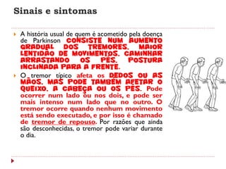 Sinais e sintomas

   A história usual de quem é acometido pela doença
    de Parkinson consiste num aumento
    gradual dos tremores, maior
    lentidão de movimentos, caminhar
    arrastando            os    pés,    postura
    inclinada para a frente.
   O tremor típico afeta os dedos ou as
    mãos, mas pode também afetar o
    queixo, a cabeça ou os pés. Pode
    ocorrer num lado ou nos dois, e pode ser
    mais intenso num lado que no outro. O
    tremor ocorre quando nenhum movimento
    está sendo executado, e por isso é chamado
    de tremor de repouso. Por razões que ainda
    são desconhecidas, o tremor pode variar durante
    o dia.
 