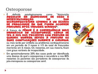 Osteoporose
   É    definida    patologicamente     como    "diminuição
    absoluta da quantidade de osso e
    desestruturação                      da            sua
    microarquitetura levando a um estado
    de fragilidade em que podem ocorrer
    fraturas após traumas mínimos".
   A fratura de fêmur é a consequência mais
    dramática da osteoporose. Cerca de
    15% a 20% dos pacientes com fratura de
    quadril morrem devido à fratura ou
    suas complicações durante a cirurgia,
    ou mais tarde por embolia ou problemas cardiopulmonares
    em um período de 3 meses e 1/3 do total de fraturados
    morrerão em 6 meses. Os restantes, em sua maioria, ficam
    com graus variáveis de incapacidade.
   Em aproximadamente 20% dos casos pode ser identificada
    uma doença da qual a osteoporose é secundária e nos 80%
    restantes os pacientes são portadores de osteoporose da
    pós-menopausa ou osteoporose senil.
 