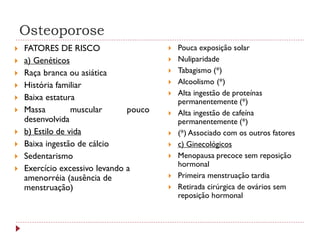 Osteoporose
   FATORES DE RISCO                       Pouca exposição solar
   a) Genéticos                           Nuliparidade
   Raça branca ou asiática                Tabagismo (*)
   História familiar                      Alcoolismo (*)
                                           Alta ingestão de proteínas
   Baixa estatura                          permanentemente (*)
   Massa         muscular      pouco      Alta ingestão de cafeína
    desenvolvida                            permanentemente (*)
   b) Estilo de vida                      (*) Associado com os outros fatores
   Baixa ingestão de cálcio               c) Ginecológicos
   Sedentarismo                           Menopausa precoce sem reposição
                                            hormonal
   Exercício excessivo levando a
    amenorréia (ausência de                Primeira menstruação tardia
    menstruação)                           Retirada cirúrgica de ovários sem
                                            reposição hormonal
 