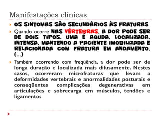 Manifestações clínicas
   Os sintomas são secundários às fraturas.
   Quando ocorre nas vértebras, a dor pode ser
    de dois tipos. Uma é aguda, localizada,
    intensa, mantendo a paciente imobilizada e
    relacionada com fratura em andamento.
    (...)
   Também ocorrendo com freqüência, a dor pode ser de
    longa duração e localizada mais difusamente. Nestes
    casos, ocorreram microfraturas que levam a
    deformidades vertebrais e anormalidades posturais e
    conseqüentes    complicações    degenerativas   em
    articulações e sobrecarga em músculos, tendões e
    ligamentos
 