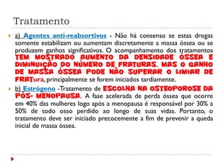 Tratamento
   a) Agentes anti-reabsortivos - Não há consenso se estas drogas
    somente estabilizam ou aumentam discretamente a massa óssea ou se
    produzem ganhos significativos. O acompanhamento dos tratamentos
    tem mostrado aumento da densidade óssea e
    diminuição do número de fraturas, mas o ganho
    de massa óssea pode não superar o limiar de
    fratura, principalmente se forem iniciados tardiamente.
   b) Estrógeno -Tratamento de escolha na osteoporose da
    pós- menopausa. A fase acelerada de perda óssea que ocorre
    em 40% das mulheres logo após a menopausa é responsável por 30% a
    50% de todo osso perdido ao longo de suas vidas. Portanto, o
    tratamento deve ser iniciado precocemente a fim de prevenir a queda
    inicial de massa óssea.
 