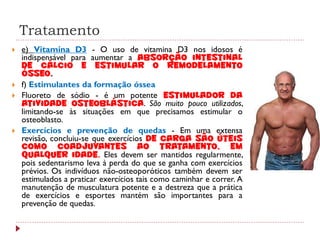 Tratamento
   e) Vitamina D3 - O uso de vitamina D3 nos idosos é
    indispensável para aumentar a absorção intestinal
    de cálcio e estimular o remodelamento
    ósseo.
   f) Estimulantes da formação óssea
   Fluoreto de sódio - é um potente estimulador da
    atividade osteoblástica. São muito pouco utilizados,
    limitando-se às situações em que precisamos estimular o
    osteoblasto.
   Exercícios e prevenção de quedas - Em uma extensa
    revisão, concluiu-se que exercícios de carga são úteis
    como coadjuvantes ao tratamento, em
    qualquer idade. Eles devem ser mantidos regularmente,
    pois sedentarismo leva à perda do que se ganha com exercícios
    prévios. Os indivíduos não-osteoporóticos também devem ser
    estimulados a praticar exercícios tais como caminhar e correr. A
    manutenção de musculatura potente e a destreza que a prática
    de exercícios e esportes mantém são importantes para a
    prevenção de quedas.
 