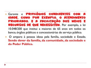    Garante e privilégios condizentes com a
    idade, como por exemplo, o atendimento
    priorizado. e a facilitação dos meios e
    recursos de que necessitem. Por exemplo, a lei
    10.048/200 que institui a maiores de 65 anos em todos os
    banco, órgãos públicos e concessionárias de serviço público.
    O amparo à pessoa idosa pela família, sociedade e Estado.
    Sendo dever da família, da comunidade, da sociedade e
    do Poder Público.
 