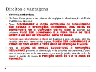 Direitos e vantagens
   Violência e Abandono
   Nenhum idoso poderá ser objeto de negligência, discriminação, violência,
    crueldade ou opressão.
   Quem discriminar o idoso, impedindo ou dificultando
    seu acesso a operações bancárias, aos meios de
    transporte ou a qualquer outro meio de exercer sua
    cidadania pode ser condenado e a pena varia de seis
    meses a um ano de reclusão, além de multa.
   Famílias que abandonem o idoso em hospitais e casas de saúde, sem dar
    respaldo para suas necessidades básicas, podem ser condenadas a
    penas de seis meses a três anos de detenção e multa.
   Para os casos de idosos submetidos a condições
    desumanas, privados da alimentação e de cuidados indispensáveis, a pena
    para os responsáveis é de dois meses a um ano de prisão, além de multa. Se
    houver a morte do idoso, a punição será de 4 a 12 anos de
    reclusão.
 