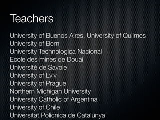 Teachers
University of Buenos Aires, University of Quilmes
University of Bern
University Technologica Nacional
Ecole des mines de Douai
Université de Savoie
University of Lviv
University of Prague
Northern Michigan University
University Catholic of Argentina
University of Chile
Universitat Policnica de Catalunya

 