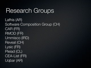 Research Groups
Lafhis (AR)
Software Composition Group (CH)
CAR (FR)
RMOD (FR)
Ummisco (IRD)
Reveal (CH)
Lysic (FR)
Pleiad (CL)
CEA-List (FR)
Uqbar (AR)

 