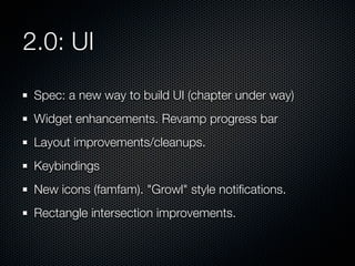 2.0: UI
Spec: a new way to build UI (chapter under way)
Widget enhancements. Revamp progress bar
Layout improvements/cleanups.
Keybindings
New icons (famfam). "Growl" style notiﬁcations.
Rectangle intersection improvements.

 