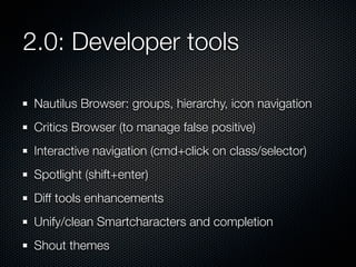 2.0: Developer tools
Nautilus Browser: groups, hierarchy, icon navigation
Critics Browser (to manage false positive)
Interactive navigation (cmd+click on class/selector)
Spotlight (shift+enter)
Diff tools enhancements
Unify/clean Smartcharacters and completion
Shout themes

 