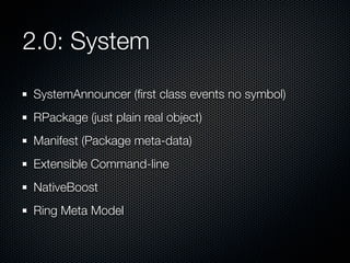 2.0: System
SystemAnnouncer (ﬁrst class events no symbol)
RPackage (just plain real object)
Manifest (Package meta-data)
Extensible Command-line
NativeBoost
Ring Meta Model

 