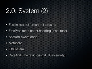 2.0: System (2)
Fuel instead of ‘smart’ ref streams
FreeType fonts better handling (resources)
Session-aware code
Metacello
FileSystem
DateAndTime refactoring (UTC internally)

 