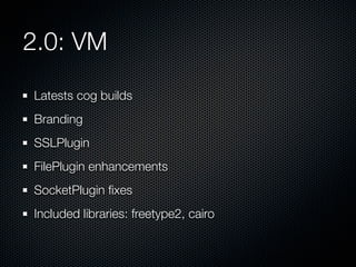 2.0: VM
Latests cog builds
Branding
SSLPlugin
FilePlugin enhancements
SocketPlugin ﬁxes
Included libraries: freetype2, cairo

 