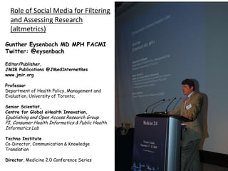 Role of Social Media for Filtering
and Assessing Research
(altmetrics)
Gunther Eysenbach MD MPH FACMI
Twitter: @eysenbach
Editor/Publisher,
JMIR Publications @JMedInternetRes
www.jmir.org
Professor
Department of Health Policy, Management and
Evaluation, University of Toronto;
Senior Scientist,
Centre for Global eHealth Innovation,

Epublishing and Open Access Research Group
PI, Consumer Health Informatics & Public Health
Informatics Lab
Techna Institute
Co-Director, Communication & Knowledge
Translation
Director, Medicine 2.0 Conference Series

 