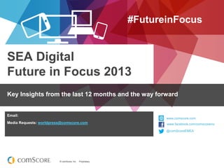 © comScore, Inc. Proprietary.© comScore, Inc. Proprietary.
www.comscore.com
www.facebook.com/comscoreinc
@comScore
SEA Digital
Future in Focus 2013
#FutureinFocus
Key Insights from the last 12 months and the way forward
@comScoreEMEA
www.comscore.com
www.facebook.com/comscoreinc
Email:
Media Requests: worldpress@comscore.com
 