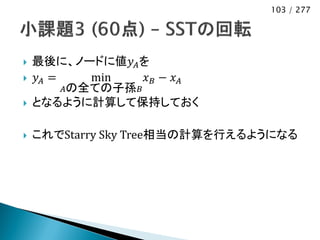103 / 277




   最後に、ノードに値𝑦 𝐴 を
   𝑦𝐴 =    min    𝑥𝐵 − 𝑥𝐴
         𝐴の全ての子孫 𝐵
   となるように計算して保持しておく

   これでStarry Sky Tree相当の計算を行えるようになる
 
