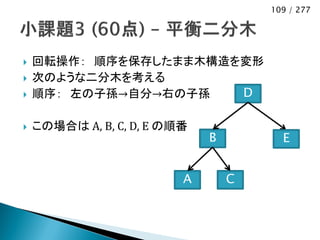 109 / 277




   回転操作： 順序を保存したまま木構造を変形
   次のような二分木を考える
   順序： 左の子孫→自分→右の子孫   D

   この場合は A, B, C, D, E の順番
                              B         E


                          A       C
 