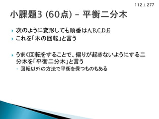 112 / 277




   次のように変形しても順番はA,B,C,D,E
   これを「木の回転」と言う

   うまく回転をすることで、偏りが起きないようにする二
    分木を「平衡二分木」と言う
    ◦ 回転以外の方法で平衡を保つものもある
 