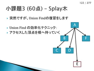 122 / 277




   突然ですが、Union Findの復習をします
                                    A
   Union Find の効率化テクニック：
   アクセスした頂点を根へ持っていく
                            B                   F


                       C        D


                                        E
 
