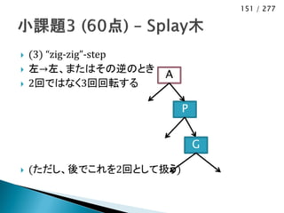 151 / 277




   (3) “zig-zig”-step
   左→左、またはその逆のとき
                         A
   2回ではなく3回回転する

                             P


                                 G

   (ただし、後でこれを2回として扱う)
 