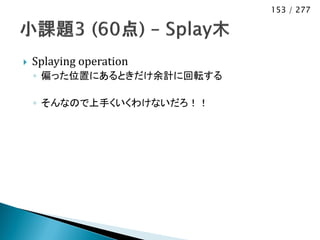 153 / 277




   Splaying operation
    ◦ 偏った位置にあるときだけ余計に回転する

    ◦ そんなので上手くいくわけないだろ！！
 