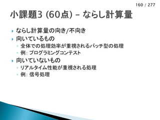 160 / 277




   ならし計算量の向き/不向き
   向いているもの
    ◦ 全体での処理効率が重視されるバッチ型の処理
    ◦ 例： プログラミングコンテスト
   向いていないもの
    ◦ リアルタイム性能が重視される処理
    ◦ 例： 信号処理
 