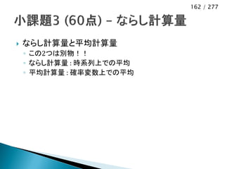 162 / 277




   ならし計算量と平均計算量
    ◦ この2つは別物！！
    ◦ ならし計算量 : 時系列上での平均
    ◦ 平均計算量 : 確率変数上での平均
 