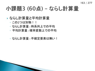 163 / 277




   ならし計算量と平均計算量
    ◦ この2つは別物！！
    ◦ ならし計算量 : 時系列上での平均
    ◦ 平均計算量 : 確率変数上での平均

    ◦ ならし計算量 : 不確定要素は無い！
 