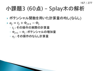 167 / 277




   ポテンシャル関数を用いた計算量の均し(ならし)
   𝑎 𝑗 = 𝑡 𝑗 + Φ 𝑗+1 − Φj
    ◦ 𝑡 𝑗 : その操作の実際の計算量
    ◦ Φ 𝑗+1 − Φj : ポテンシャルの増加量
    ◦ 𝑎 𝑗 : その操作のならし計算量
 