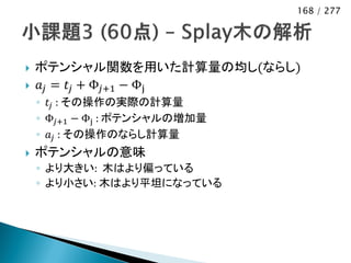 168 / 277




   ポテンシャル関数を用いた計算量の均し(ならし)
   𝑎 𝑗 = 𝑡 𝑗 + Φ 𝑗+1 − Φj
    ◦ 𝑡 𝑗 : その操作の実際の計算量
    ◦ Φ 𝑗+1 − Φj : ポテンシャルの増加量
    ◦ 𝑎 𝑗 : その操作のならし計算量
   ポテンシャルの意味
    ◦ より大きい: 木はより偏っている
    ◦ より小さい: 木はより平坦になっている
 