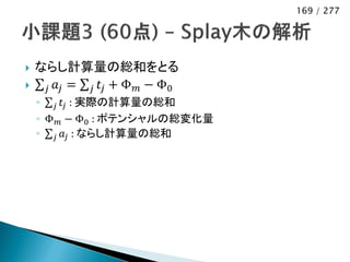 169 / 277




   ならし計算量の総和をとる
    𝑗 𝑎𝑗 = 𝑗 𝑡 𝑗 + Φ 𝑚 − Φ0
    ◦ 𝑗 𝑡 𝑗 : 実際の計算量の総和
    ◦ Φ 𝑚 − Φ0 : ポテンシャルの総変化量
    ◦ 𝑗 𝑎 𝑗 : ならし計算量の総和
 