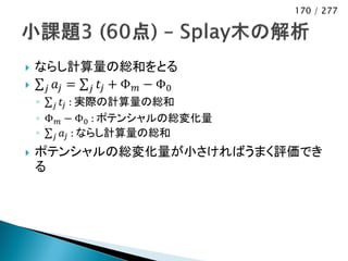 170 / 277




   ならし計算量の総和をとる
    𝑗 𝑎𝑗 = 𝑗 𝑡 𝑗 + Φ 𝑚 − Φ0
    ◦ 𝑗 𝑡 𝑗 : 実際の計算量の総和
    ◦ Φ 𝑚 − Φ0 : ポテンシャルの総変化量
    ◦ 𝑗 𝑎 𝑗 : ならし計算量の総和
   ポテンシャルの総変化量が小さければうまく評価でき
    る
 