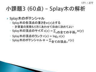 171 / 277




   Splay木のポテンシャル
    ◦ Splay木の各頂点の重さを𝑤(𝑥)とする
      計算量の見積もり方にあわせて自由に決めてよい
    ◦ Splay木の頂点のサイズ s 𝑥 =                   𝑤(𝑦)
                              𝑥の全ての子孫 𝑦
    ◦ Splay木の頂点のランク 𝑟 𝑥 = log 2 𝑠(𝑥)
    ◦ Splay木のポテンシャル Φ =              𝑟(𝑥)
                         全ての頂点 𝑥
 