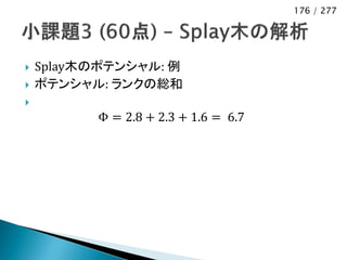 176 / 277




   Splay木のポテンシャル: 例
   ポテンシャル: ランクの総和

          Φ = 2.8 + 2.3 + 1.6 = 6.7
 